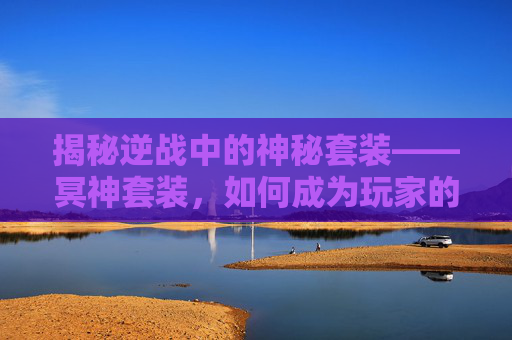 揭秘逆战中的神秘套装——冥神套装，如何成为玩家的终极追求？,逆战冥神套装有什么用