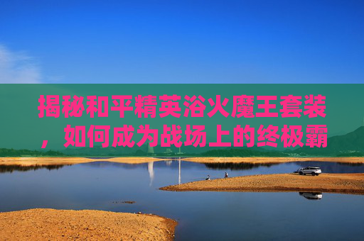 揭秘和平精英浴火魔王套装，如何成为战场上的终极霸主？,和平精英浴火魔王套装多少钱