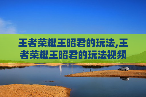 王者荣耀王昭君的玩法,王者荣耀王昭君的玩法视频