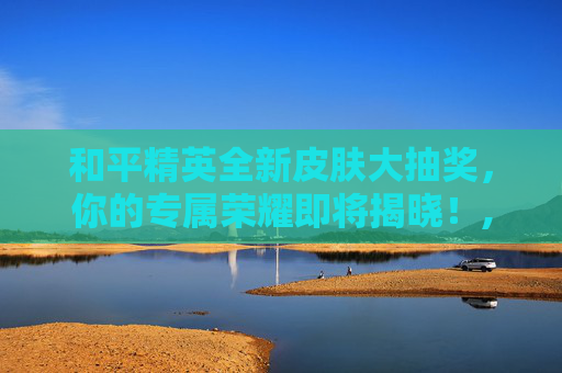 和平精英全新皮肤大抽奖，你的专属荣耀即将揭晓！,和平精英抽皮肤活动到几号