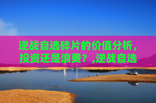 逆战自选碎片的价值分析，投资还是浪费？,逆战自选碎片最建议买的三个品牌