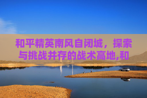 和平精英南风自闭城，探索与挑战并存的战术高地,和平精英自闭城是哪里