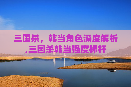 三国杀，韩当角色深度解析,三国杀韩当强度标杆