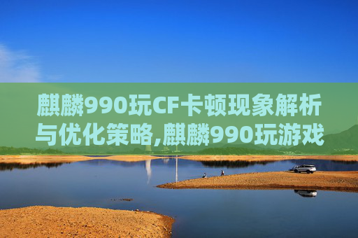 麒麟990玩CF卡顿现象解析与优化策略,麒麟990玩游戏卡