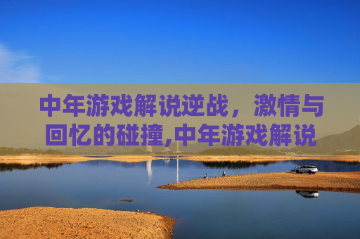 中年游戏解说逆战，激情与回忆的碰撞,中年游戏解说逆战视频