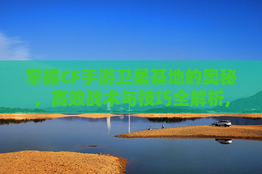 掌握CF手游卫星基地的奥秘，高效战术与技巧全解析,cf手游卫星基地怎么使用的