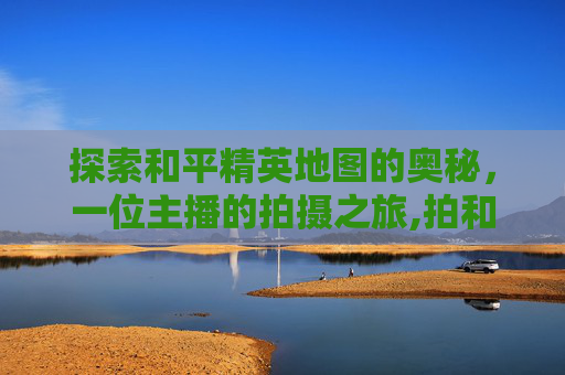 探索和平精英地图的奥秘，一位主播的拍摄之旅,拍和平精英地图的主播是谁