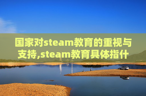 国家对steam教育的重视与支持,steam教育具体指什么