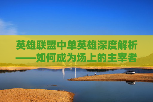 英雄联盟中单英雄深度解析——如何成为场上的主宰者,lol中单教学