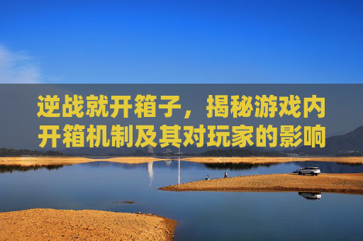 逆战就开箱子，揭秘游戏内开箱机制及其对玩家的影响,逆战开箱子卡了怎么办