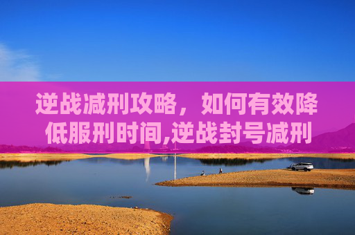 逆战减刑攻略，如何有效降低服刑时间,逆战封号减刑申诉教学