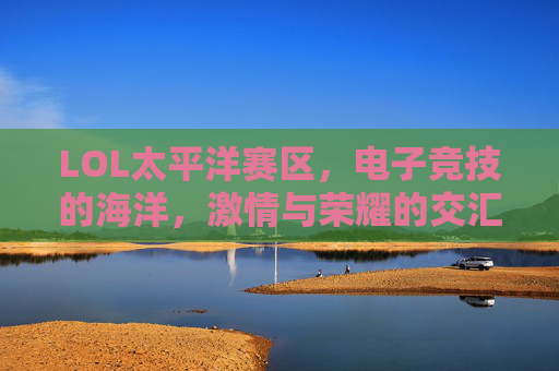 LOL太平洋赛区，电子竞技的海洋，激情与荣耀的交汇点,lol太平洋赛区赛程