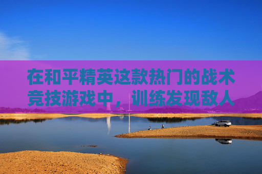 在和平精英这款热门的战术竞技游戏中，训练发现敌人是提高生存率和胜率的关键。以下是一些有效的训练方法，帮助你在游戏中更好地发现并应对敌人。,和平精英怎样发现敌人位置