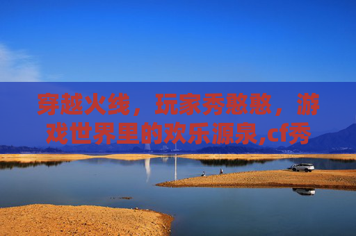 穿越火线，玩家秀憨憨，游戏世界里的欢乐源泉,cf秀bi