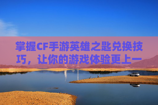掌握CF手游英雄之匙兑换技巧，让你的游戏体验更上一层楼,cf手游英雄钥匙兑换活动