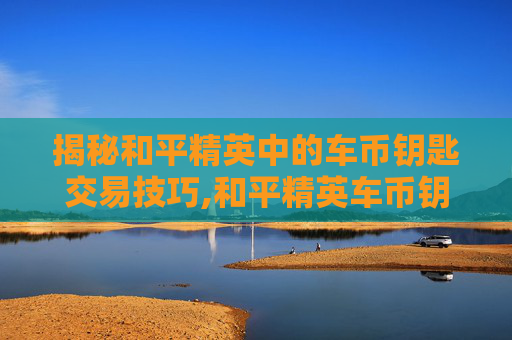 揭秘和平精英中的车币钥匙交易技巧,和平精英车币钥匙帮抽
