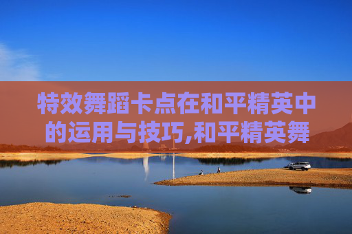 特效舞蹈卡点在和平精英中的运用与技巧,和平精英舞蹈卡点视频