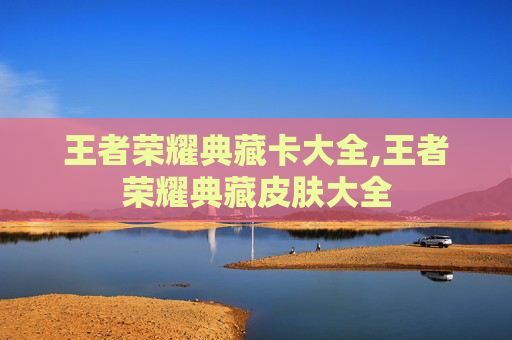 王者荣耀典藏卡大全,王者荣耀典藏皮肤大全
