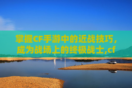 掌握CF手游中的近战技巧，成为战场上的终极战士,cf手游近战招式大全