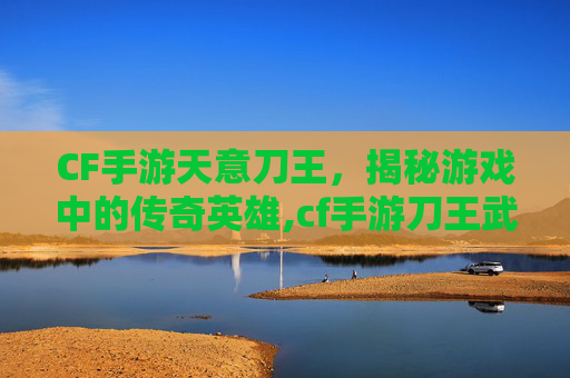 CF手游天意刀王，揭秘游戏中的传奇英雄,cf手游刀王武器成就
