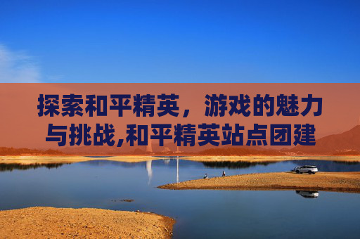 探索和平精英，游戏的魅力与挑战,和平精英站点团建怎么玩