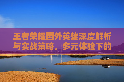 王者荣耀国外英雄深度解析与实战策略，多元体验下的玩家选择指南,王者荣耀国外英雄有哪些
