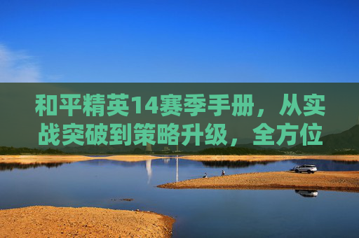 和平精英14赛季手册，从实战突破到策略升级，全方位解析进阶玩法与核心技巧,和平精英赛季手册每个赛季都有启航福利吗