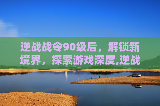 逆战战令90级后，解锁新境界，探索游戏深度,逆战战令90级以上还给