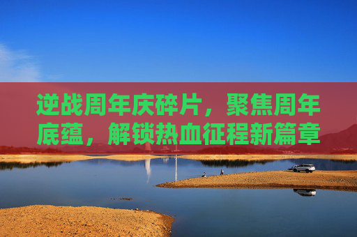 逆战周年庆碎片，聚焦周年底蕴，解锁热血征程新篇章,逆战周年庆福利兑换中心