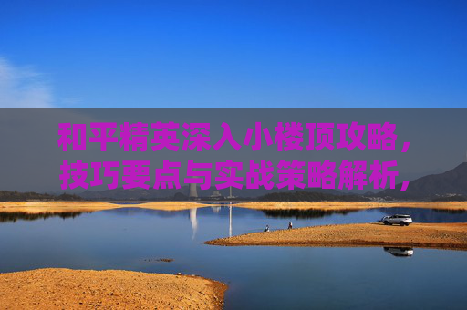 和平精英深入小楼顶攻略，技巧要点与实战策略解析,和平精英怎么上三层楼楼顶