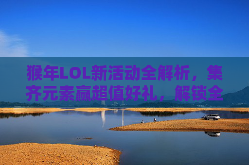 猴年LOL新活动全解析，集齐元素赢超值好礼，解锁全新游戏玩法与丰厚福利,lol猴年限定多少钱