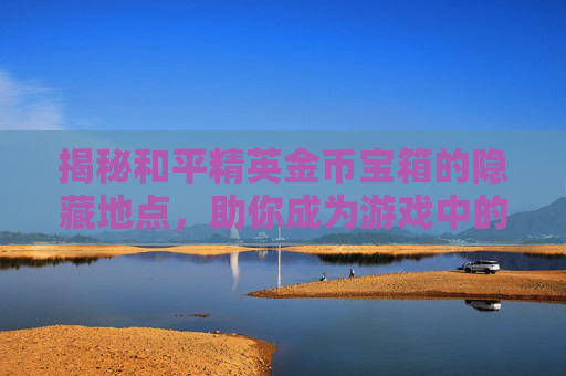 揭秘和平精英金币宝箱的隐藏地点，助你成为游戏中的金币富翁,和平精英金币宝箱在哪抽取