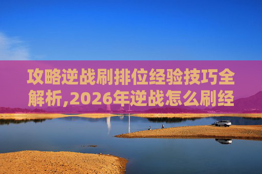 攻略逆战刷排位经验技巧全解析,2026年逆战怎么刷经验快