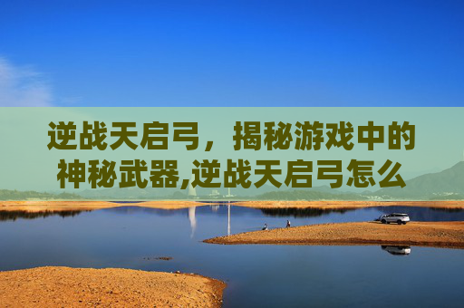 逆战天启弓，揭秘游戏中的神秘武器,逆战天启弓怎么变