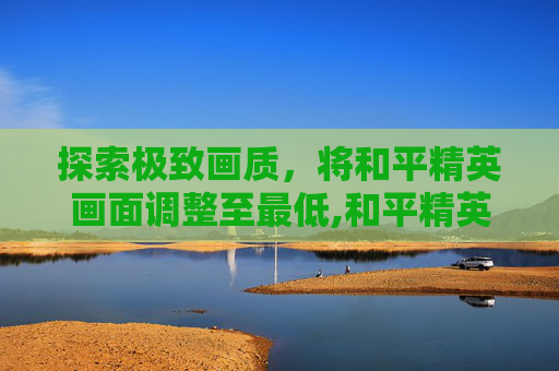 探索极致画质，将和平精英画面调整至最低,和平精英画质开高了却很模糊