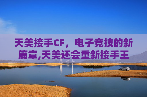 天美接手CF，电子竞技的新篇章,天美还会重新接手王者荣耀吗