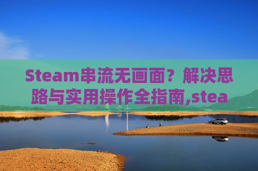 Steam串流无画面？解决思路与实用操作全指南,steam串流画质