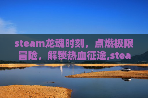 steam龙魂时刻，点燃极限冒险，解锁热血征途,steam灵魂