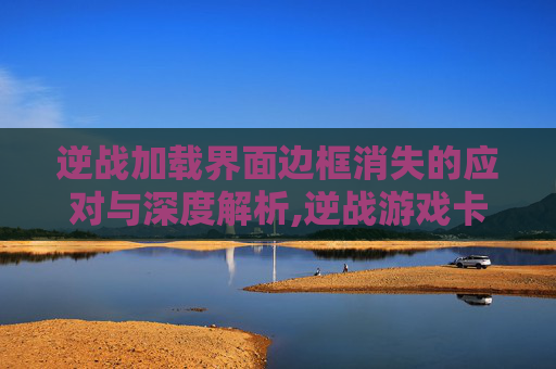 逆战加载界面边框消失的应对与深度解析,逆战游戏卡在加载界面进不了