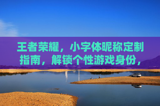 王者荣耀，小字体昵称定制指南，解锁个性游戏身份，让每次战局皆显独特风采,王者荣耀小字体昵称怎么改