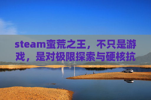steam蛮荒之王，不只是游戏，是对极限探索与硬核抗争的全新诠释,steam轮回之兽