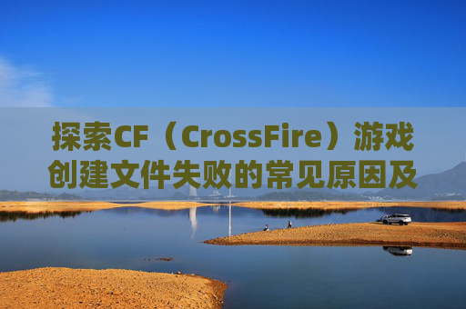 探索CF（CrossFire）游戏创建文件失败的常见原因及解决方案,cf创建文件失败怎么回事