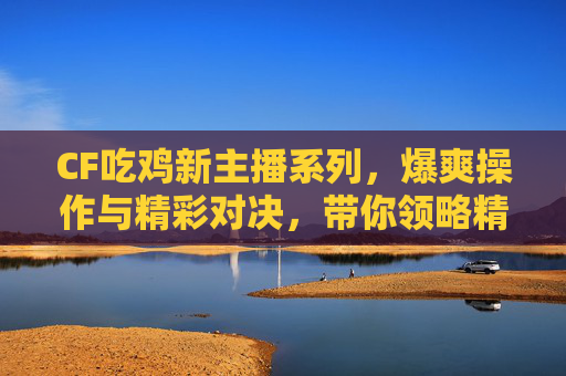 CF吃鸡新主播系列，爆爽操作与精彩对决，带你领略精彩竞技新风貌,Cf吃鸡