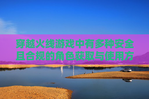 穿越火线游戏中有多种安全且合规的角色获取与使用方式，一般玩家可通过官方正规渠道（如参与游戏内的活动、从合法授权的游戏内容素材等）获取符合规则的角色，在游戏内按照游戏设定正常进行角色搭配、使用等操作。,cf端游角色能删除么吗