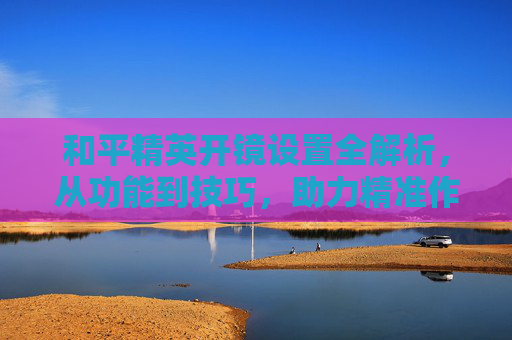 和平精英开镜设置全解析，从功能到技巧，助力精准作战与高效探索,和平精英什么叫开镜设置的-第1张图片-游戏守望资讯网