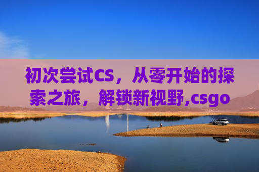 初次尝试CS，从零开始的探索之旅，解锁新视野,csgo玩一会就崩溃退出