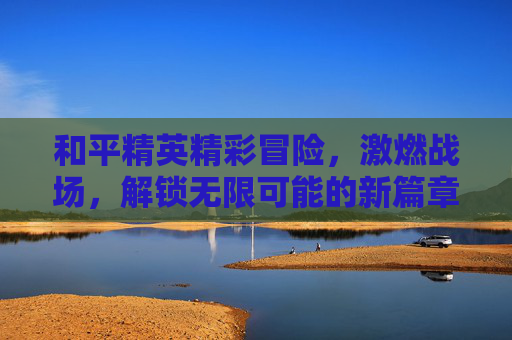 和平精英精彩冒险，激燃战场，解锁无限可能的新篇章,和平精英冒险列车下载免费版