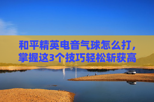 和平精英电音气球怎么打，掌握这3个技巧轻松斩获高分,和平精英的气球怎么弄