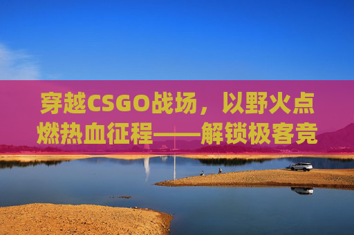 穿越CSGO战场，以野火点燃热血征程——解锁极客竞技的无限可能,csgo最火文案短句