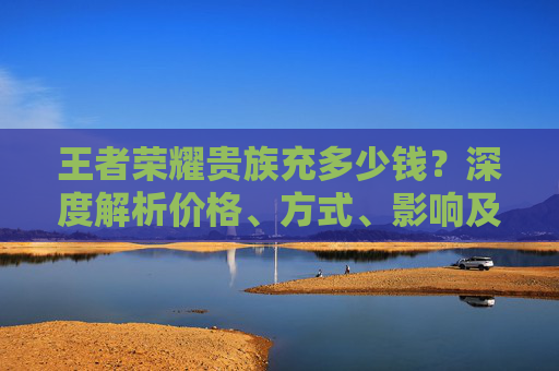 王者荣耀贵族充多少钱？深度解析价格、方式、影响及性价比,王者荣耀贵族充钱标准